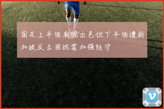 国足上半场表现出色但下半场遭新加坡反击困扰需加强防守