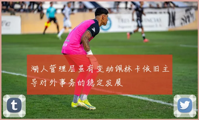 湖人管理层虽有变动佩林卡依旧主导对外事务的稳定发展