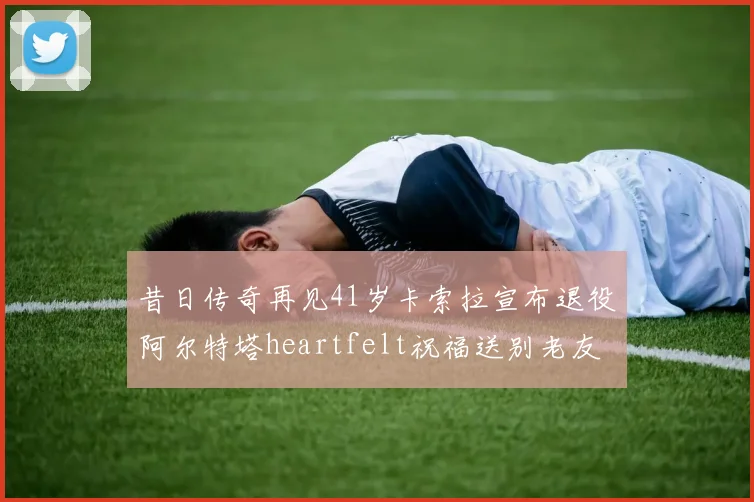 昔日传奇再见41岁卡索拉宣布退役阿尔特塔heartfelt祝福送别老友