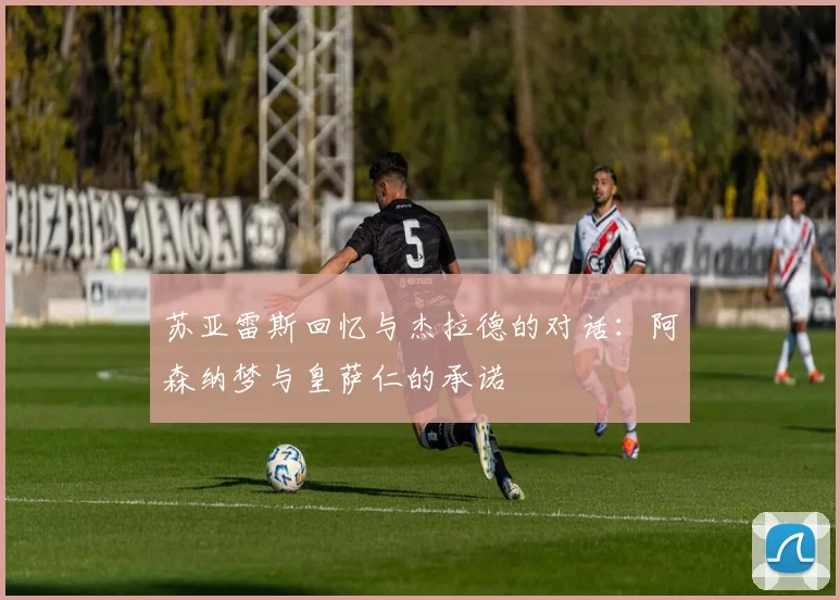 苏亚雷斯回忆与杰拉德的对话:阿森纳梦与皇萨仁的承诺