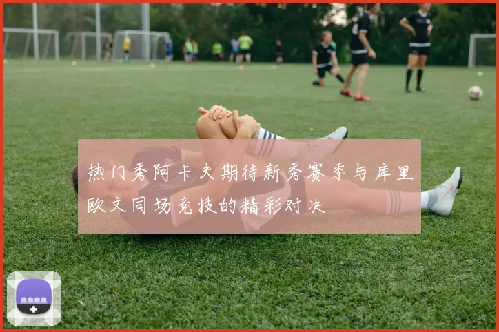 热门秀阿卡夫期待新秀赛季与库里欧文同场竞技的精彩对决