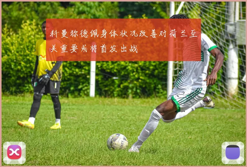 科曼称德佩身体状况改善对荷兰至关重要或将首发出战
