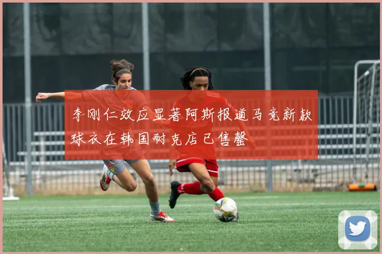李刚仁效应显著阿斯报道马竞新款球衣在韩国耐克店已售罄