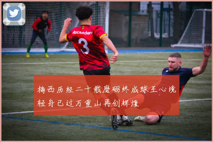 梅西历经二十载磨砺终成球王心境轻舟已过万重山再创辉煌
