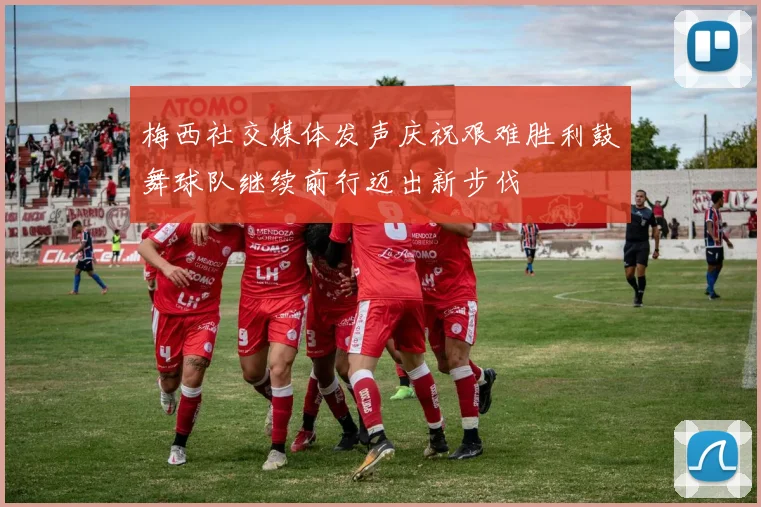 梅西社交媒体发声庆祝艰难胜利鼓舞球队继续前行迈出新步伐