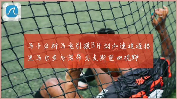 马卡分析马竞引援B计划加速追逐格里马尔多与若昂戈麦斯重回视野