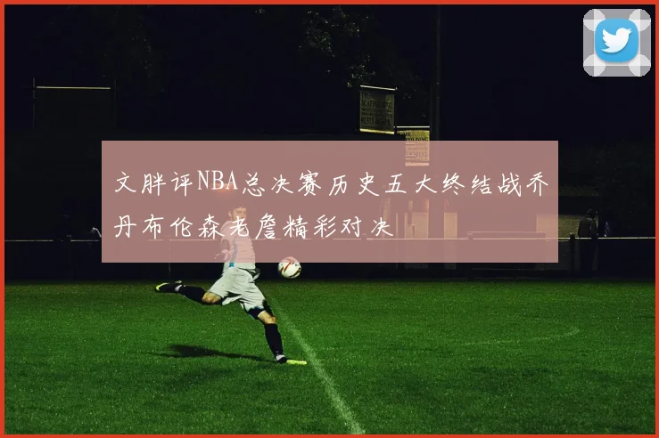 文胖评NBA总决赛历史五大终结战乔丹布伦森老詹精彩对决