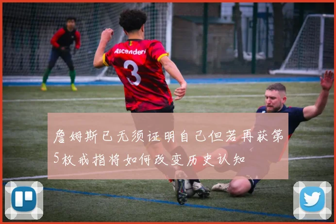 詹姆斯已无须证明自己但若再获第5枚戒指将如何改变历史认知