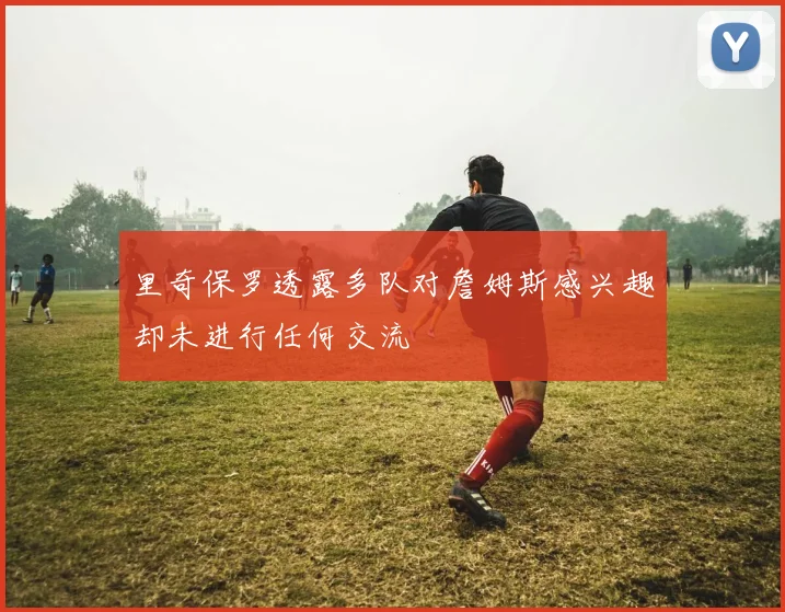 里奇保罗透露多队对詹姆斯感兴趣却未进行任何交流