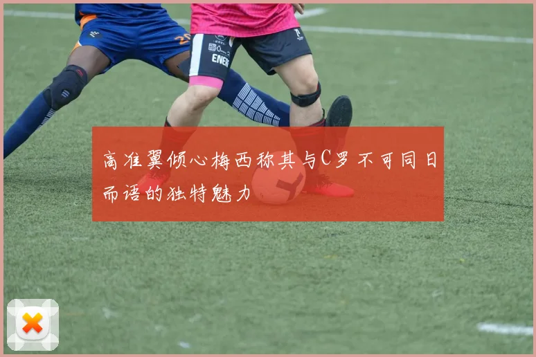 高准翼倾心梅西称其与C罗不可同日而语的独特魅力