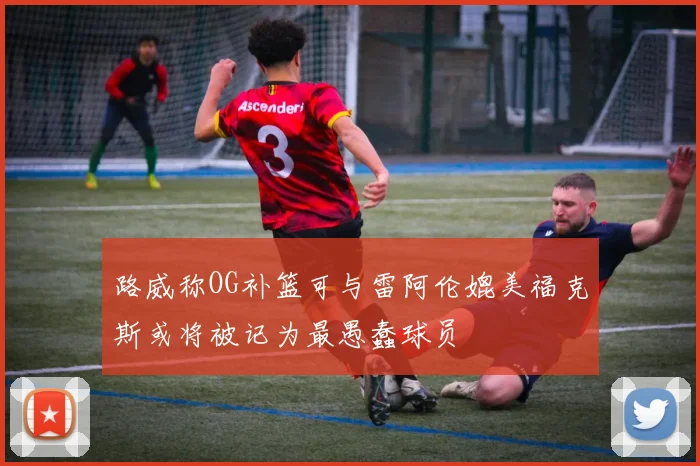 路威称OG补篮可与雷阿伦媲美福克斯或将被记为最愚蠢球员